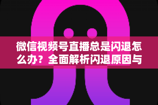 微信视频号直播总是闪退怎么办？全面解析闪退原因与高效解决指南