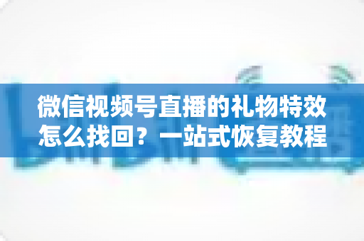 微信视频号直播的礼物特效怎么找回？一站式恢复教程与避坑指南