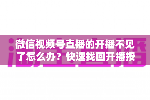微信视频号直播的开播不见了怎么办？快速找回开播按钮的完整排查攻略与实用解决指南