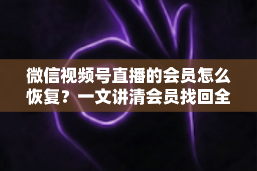 微信视频号直播的会员怎么恢复？一文讲清会员找回全流程与实用技巧