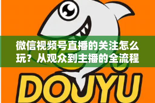 微信视频号直播的关注怎么玩?从观众到主播的全流程关注功能运营指南 微信视频号直播的关注怎么玩?从观众到主播的全流程关注功能运营指南