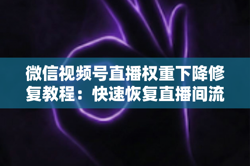 微信视频号直播权重下降修复教程：快速恢复直播间流量与推荐的完整指南