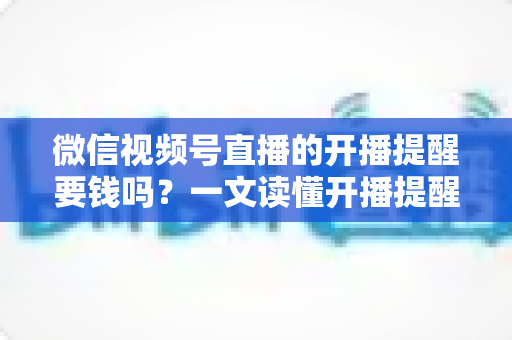 微信视频号直播的开播提醒要钱吗？一文读懂开播提醒功能的费用真相与实用技巧