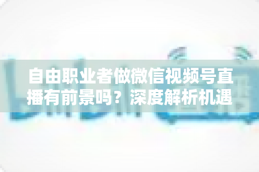自由职业者做微信视频号直播有前景吗？深度解析机遇、变现路径与实操建议