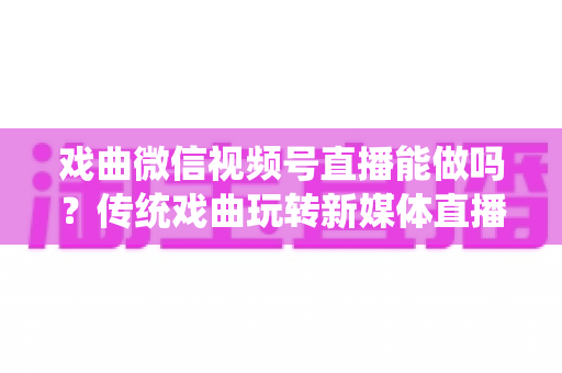 戏曲微信视频号直播能做吗？传统戏曲玩转新媒体直播的全攻略与变现指南