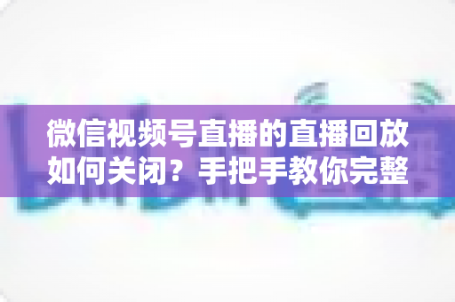 微信视频号直播的直播回放如何关闭？手把手教你完整操作步骤与常见问题解答