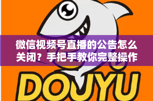 微信视频号直播的公告怎么关闭？手把手教你完整操作步骤与实用管理技巧