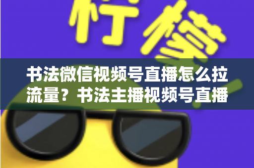 书法微信视频号直播怎么拉流量?书法主播视频号直播引流涨粉全攻略 书法微信视频号直播怎么拉流量?书法主播视频号直播引流涨粉全攻略