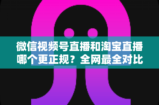 微信视频号直播和淘宝直播哪个更正规？全网最全对比解析助你放心选择