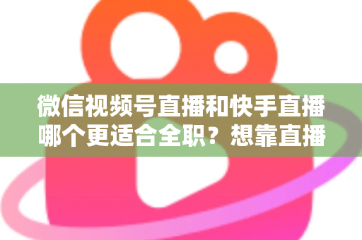 微信视频号直播和快手直播哪个更适合全职？想靠直播吃饭的主播必看平台选择深度解析