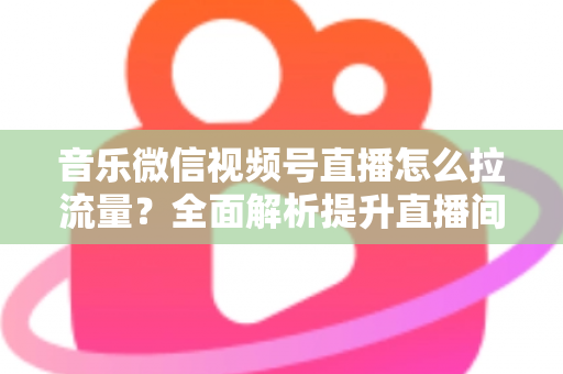 音乐微信视频号直播怎么拉流量?全面解析提升直播间人气的实战攻略 音乐微信视频号直播怎么拉流量?全面解析提升直播间人气的实战攻略
