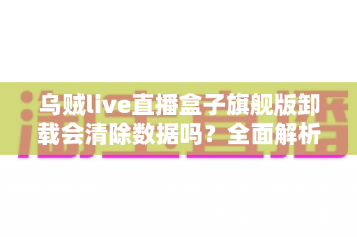 乌贼live直播盒子旗舰版卸载会清除数据吗？全面解析卸载机制、数据保留与备份恢复的实用指南
