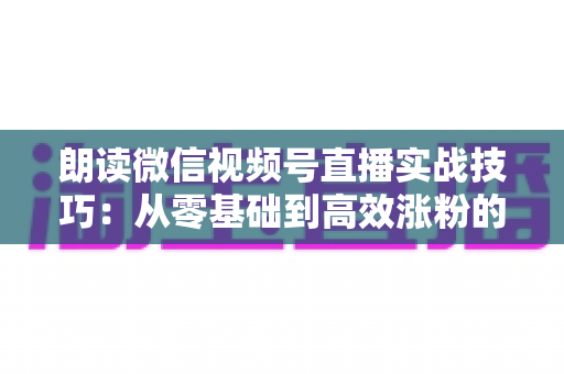 朗读微信视频号直播实战技巧：从零基础到高效涨粉的完整指南