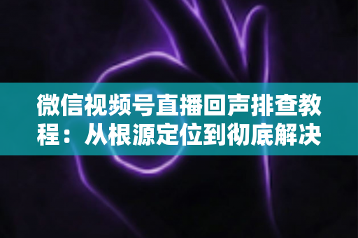 微信视频号直播回声排查教程：从根源定位到彻底解决的实战指南