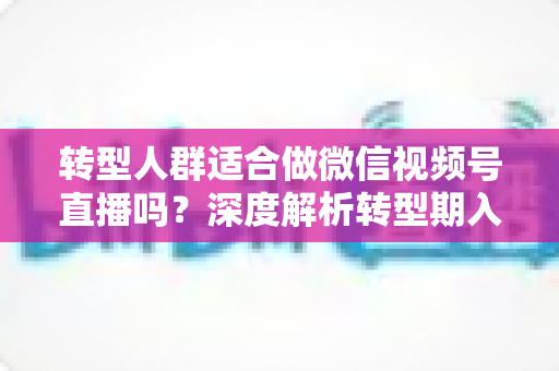 转型人群适合做微信视频号直播吗？深度解析转型期入局视频号直播的优势、挑战与实操指南