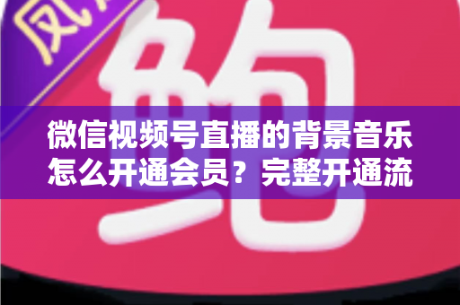 微信视频号直播的背景音乐怎么开通会员？完整开通流程与版权使用指南一文读懂