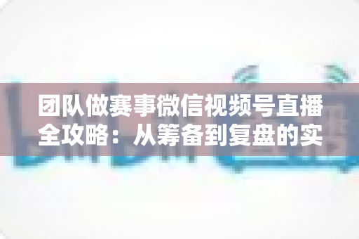 团队做赛事微信视频号直播全攻略：从筹备到复盘的实战运营指南
