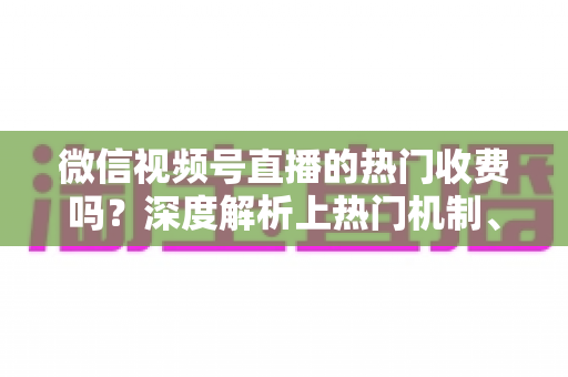 微信视频号直播的热门收费吗？深度解析上热门机制、免费技巧与避坑指南
