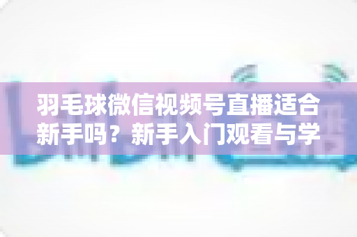 羽毛球微信视频号直播适合新手吗？新手入门观看与学习全攻略
