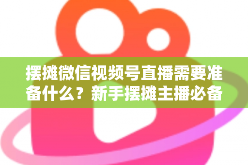 摆摊微信视频号直播需要准备什么？新手摆摊主播必备的完整准备清单与实战指南