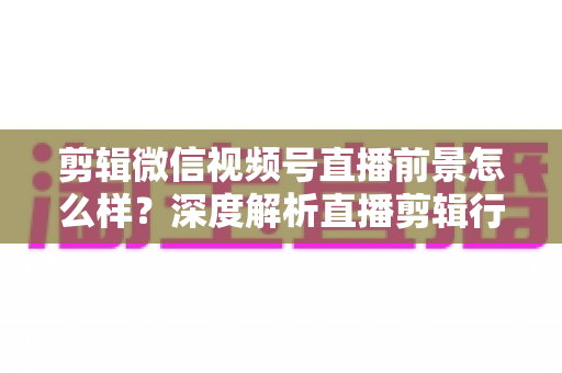 剪辑微信视频号直播前景怎么样？深度解析直播剪辑行业的机遇、技能与变现路径