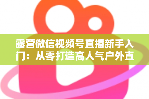 露营微信视频号直播新手入门：从零打造高人气户外直播间的实战指南