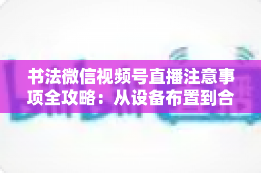 书法微信视频号直播注意事项全攻略:从设备布置到合规变现,助您的笔墨艺术在直播间圈粉无数 书法微信视频号直播注意事项全攻略:从设备布置到合规变现,助您的笔墨艺术在直播间圈粉无数
