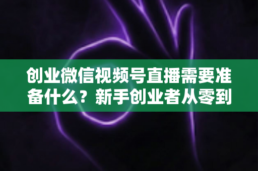 创业微信视频号直播需要准备什么?新手创业者从零到开播的完整准备指南 创业微信视频号直播需要准备什么?新手创业者从零到开播的完整准备指南