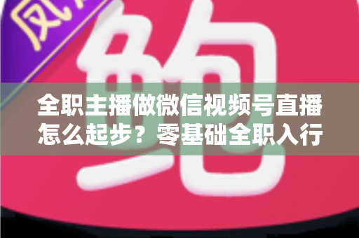 全职主播做微信视频号直播怎么起步？零基础全职入行的完整实战攻略