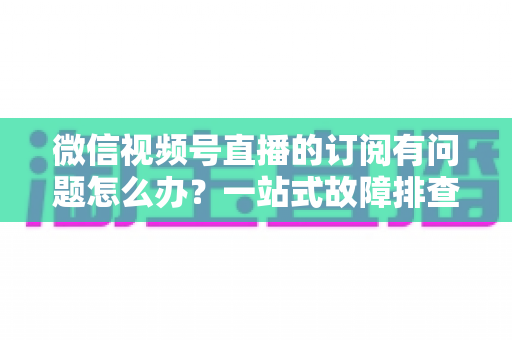 微信视频号直播的订阅有问题怎么办?一站式故障排查与实用解决方案全指南 微信视频号直播的订阅有问题怎么办?一站式故障排查与实用解决方案全指南