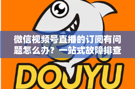 微信视频号直播的订阅有问题怎么办？一站式故障排查与实用解决方案全指南
