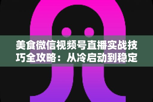 美食微信视频号直播实战技巧全攻略：从冷启动到稳定出单的完整指南
