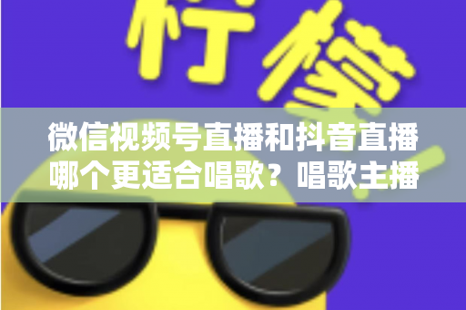 微信视频号直播和抖音直播哪个更适合唱歌？唱歌主播平台选择深度测评指南