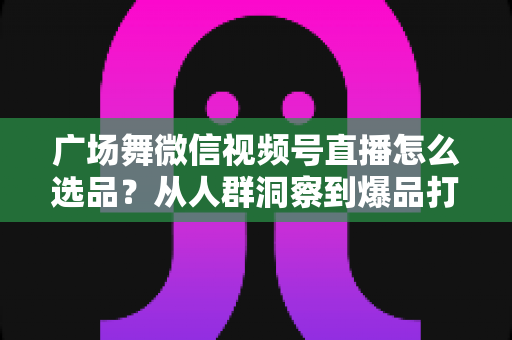 广场舞微信视频号直播怎么选品?从人群洞察到爆品打造的全流程实战指南 广场舞微信视频号直播怎么选品?从人群洞察到爆品打造的全流程实战指南