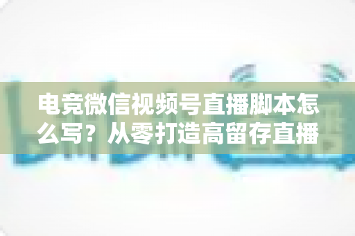 电竞微信视频号直播脚本怎么写?从零打造高留存直播全流程指南 电竞微信视频号直播脚本怎么写?从零打造高留存直播全流程指南