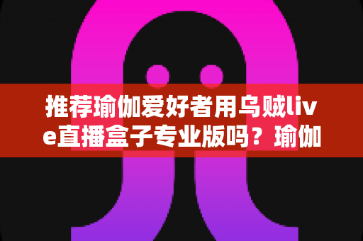 推荐瑜伽爱好者用乌贼live直播盒子专业版吗?瑜伽直播设备深度解析与选购全指南 推荐瑜伽爱好者用乌贼live直播盒子专业版吗?瑜伽直播设备深度解析与选购全指南
