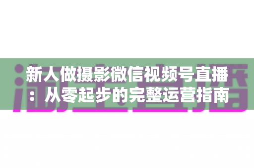 新人做摄影微信视频号直播：从零起步的完整运营指南与实战避坑攻略