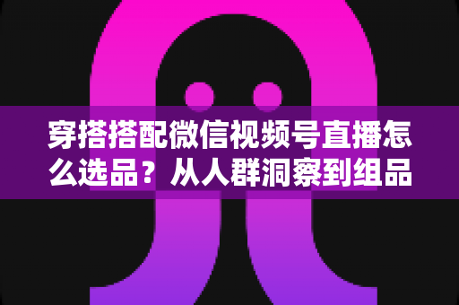 穿搭搭配微信视频号直播怎么选品？从人群洞察到组品策略的高转化选品全指南