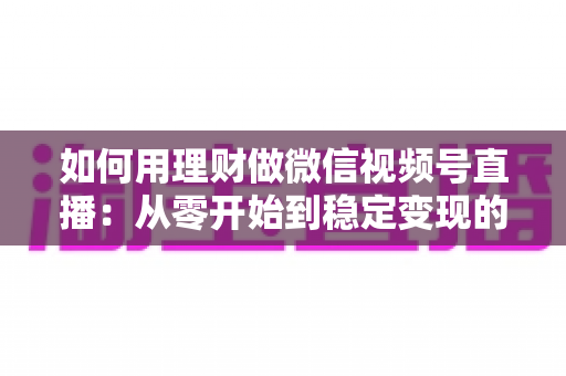 如何用理财做微信视频号直播:从零开始到稳定变现的全流程实战指南 如何用理财做微信视频号直播:从零开始到稳定变现的全流程实战指南