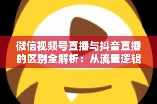 微信视频号直播与抖音直播的区别全解析：从流量逻辑到变现模式，一文帮你选对直播主阵地