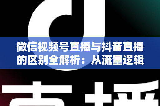 微信视频号直播与抖音直播的区别全解析：从流量逻辑到变现模式，一文帮你选对直播主阵地