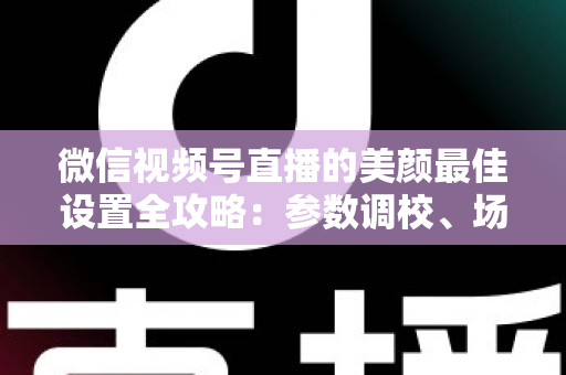 微信视频号直播的美颜最佳设置全攻略：参数调校、场景搭配与避坑指南一次讲透
