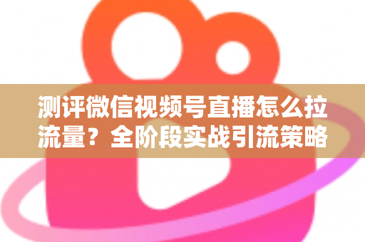 测评微信视频号直播怎么拉流量?全阶段实战引流策略深度解析 测评微信视频号直播怎么拉流量?全阶段实战引流策略深度解析