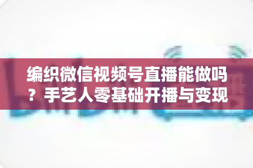 编织微信视频号直播能做吗？手艺人零基础开播与变现全攻略