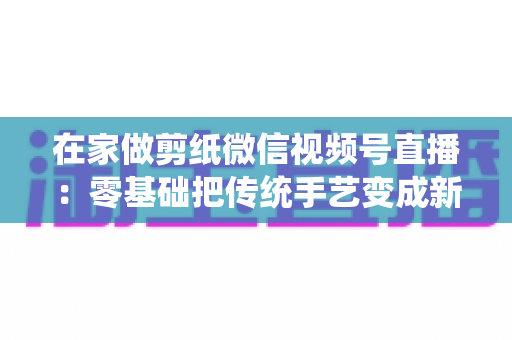 在家做剪纸微信视频号直播:零基础把传统手艺变成新收入的实用指南 在家做剪纸微信视频号直播:零基础把传统手艺变成新收入的实用指南