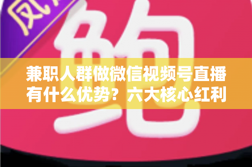 兼职人群做微信视频号直播有什么优势？六大核心红利与新手实操全解析