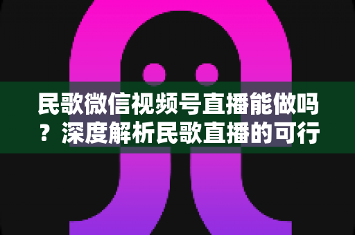 民歌微信视频号直播能做吗？深度解析民歌直播的可行性、操作步骤与变现方法