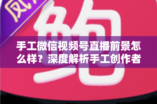 手工微信视频号直播前景怎么样？深度解析手工创作者的直播变现新机遇