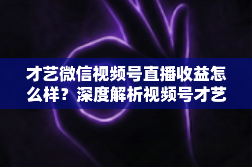 才艺微信视频号直播收益怎么样？深度解析视频号才艺主播赚钱模式与变现前景