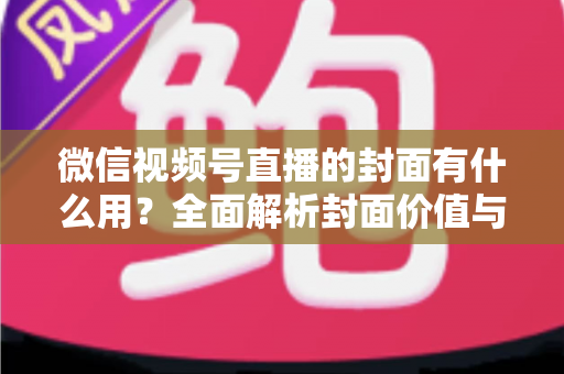微信视频号直播的封面有什么用?全面解析封面价值与优化实战指南 微信视频号直播的封面有什么用?全面解析封面价值与优化实战指南